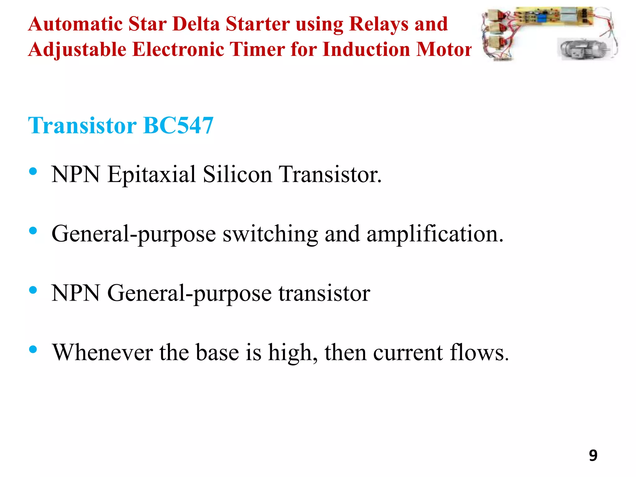 Automatic Star Delta Starter using Relays and
Adjustable Electronic Timer for Induction Motor
9
Transistor BC547
• NPN Epitaxial Silicon Transistor.
• General-purpose switching and amplification.
• NPN General-purpose transistor
• Whenever the base is high, then current flows.
 
