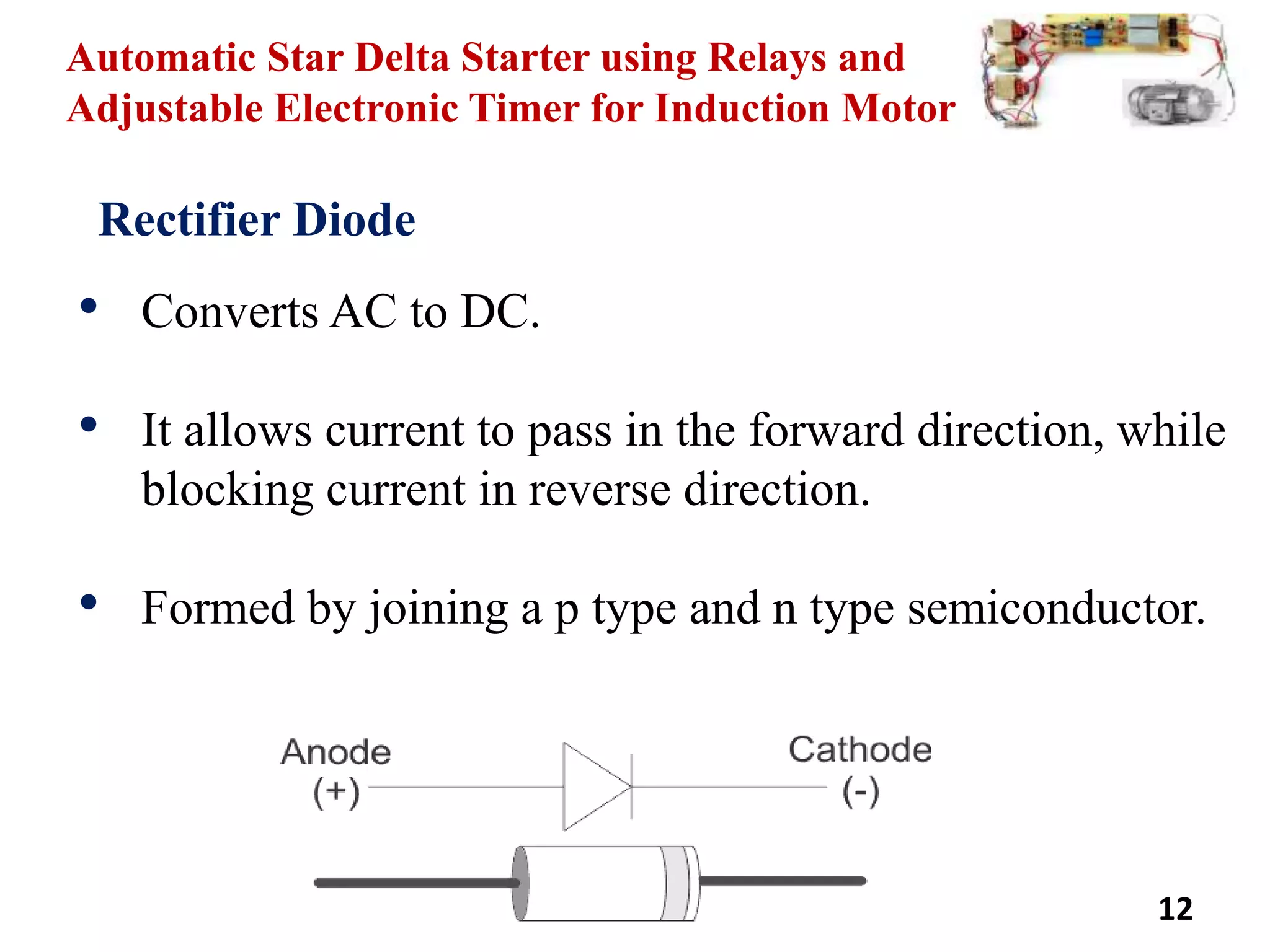 Automatic Star Delta Starter using Relays and
Adjustable Electronic Timer for Induction Motor
12
Rectifier Diode
• Converts AC to DC.
• It allows current to pass in the forward direction, while
blocking current in reverse direction.
• Formed by joining a p type and n type semiconductor.
 