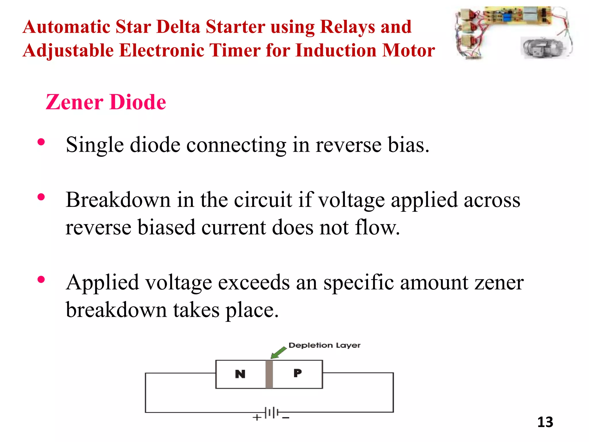 13
Automatic Star Delta Starter using Relays and
Adjustable Electronic Timer for Induction Motor
Zener Diode
• Single diode connecting in reverse bias.
• Breakdown in the circuit if voltage applied across
reverse biased current does not flow.
• Applied voltage exceeds an specific amount zener
breakdown takes place.
 