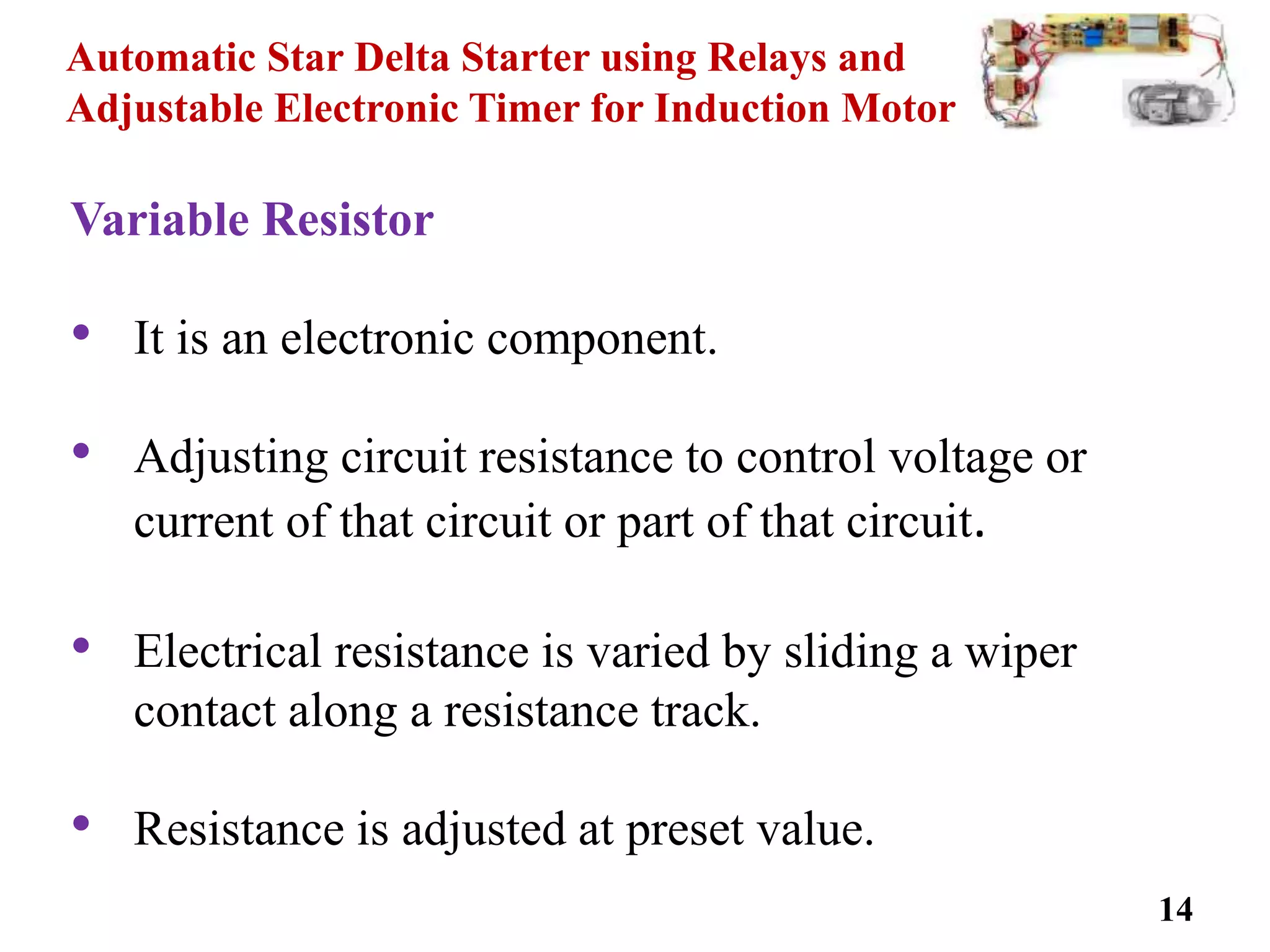 Automatic Star Delta Starter using Relays and
Adjustable Electronic Timer for Induction Motor
Variable Resistor
• It is an electronic component.
• Adjusting circuit resistance to control voltage or
current of that circuit or part of that circuit.
• Electrical resistance is varied by sliding a wiper
contact along a resistance track.
• Resistance is adjusted at preset value.
14
 
