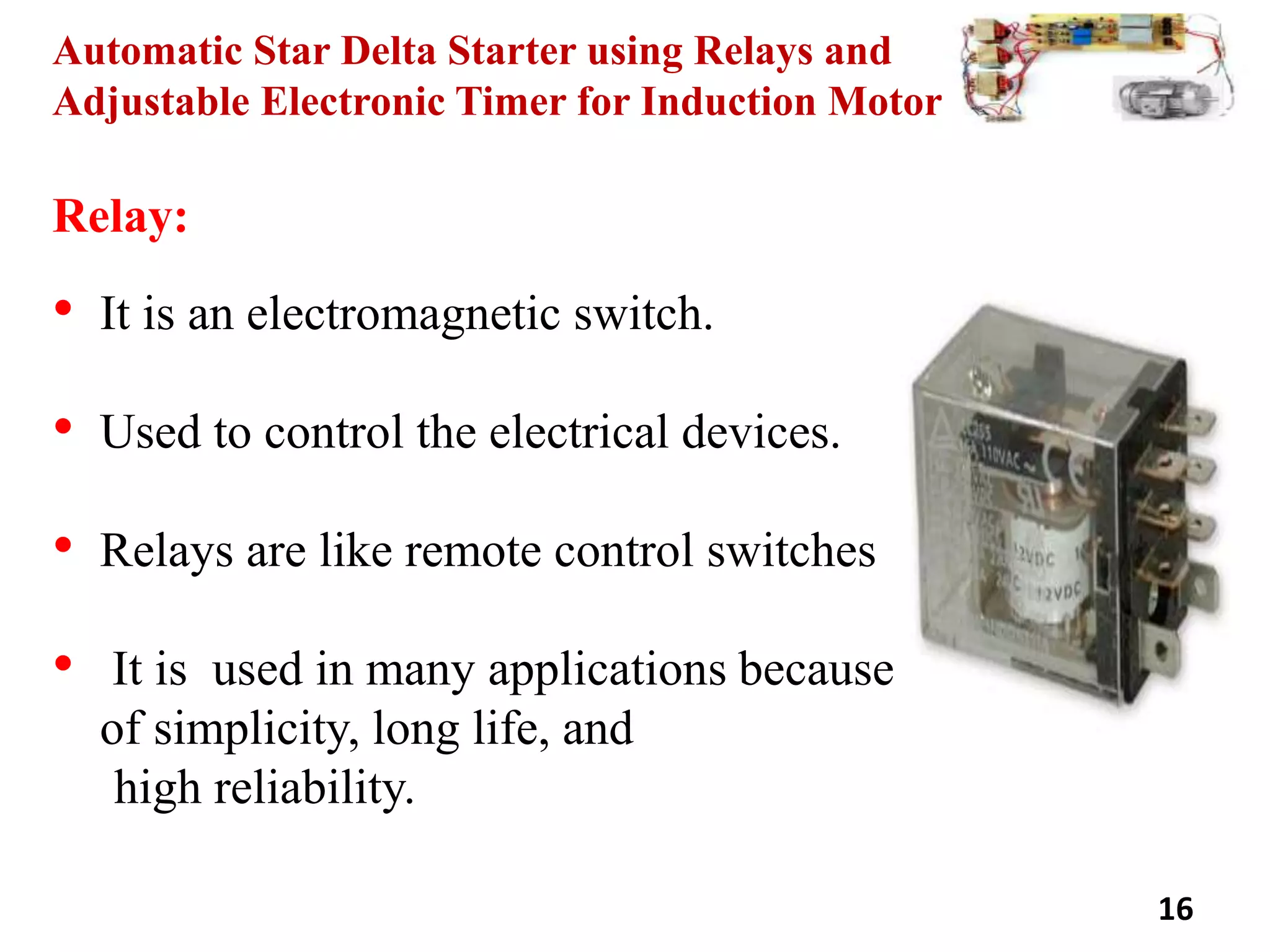 Automatic Star Delta Starter using Relays and
Adjustable Electronic Timer for Induction Motor
Relay:
• It is an electromagnetic switch.
• Used to control the electrical devices.
• Relays are like remote control switches
• It is used in many applications because
of simplicity, long life, and
high reliability.
16
 