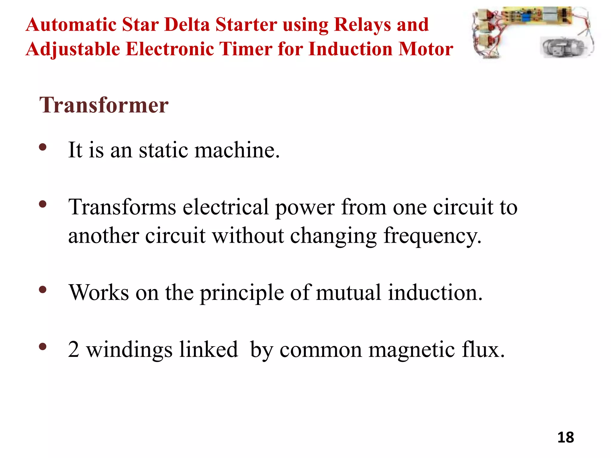 18
Automatic Star Delta Starter using Relays and
Adjustable Electronic Timer for Induction Motor
Transformer
• It is an static machine.
• Transforms electrical power from one circuit to
another circuit without changing frequency.
• Works on the principle of mutual induction.
• 2 windings linked by common magnetic flux.
 