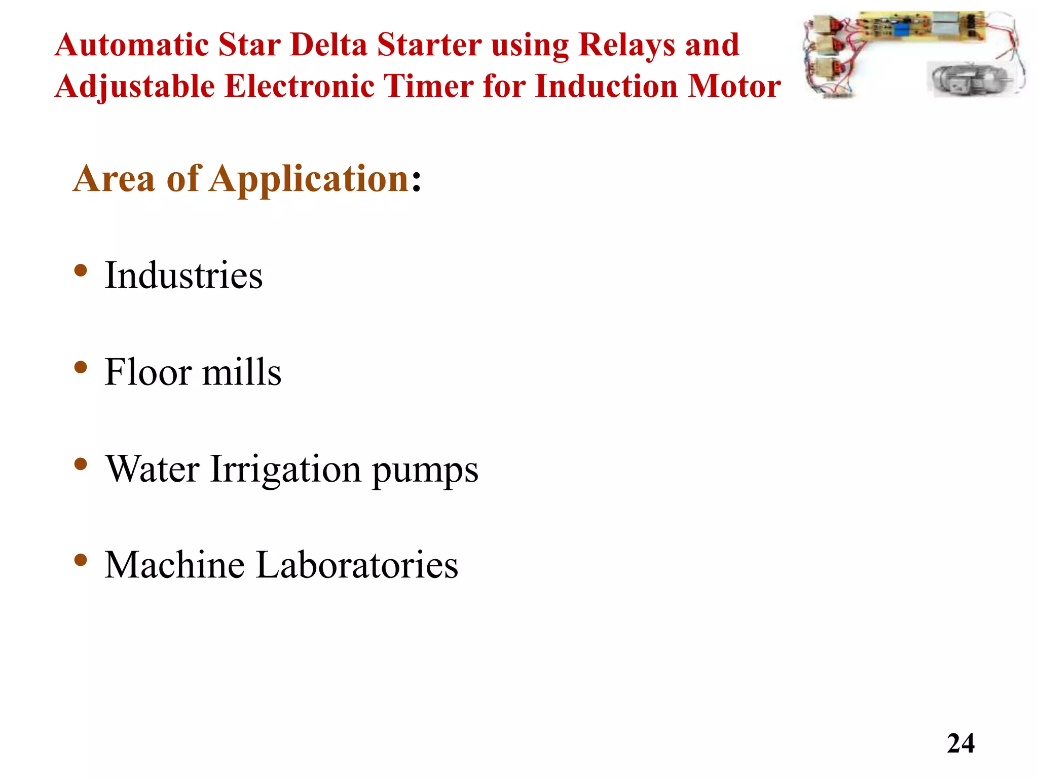 Automatic Star Delta Starter using Relays and
Adjustable Electronic Timer for Induction Motor
Area of Application:
• Industries
• Floor mills
• Water Irrigation pumps
• Machine Laboratories
24
 