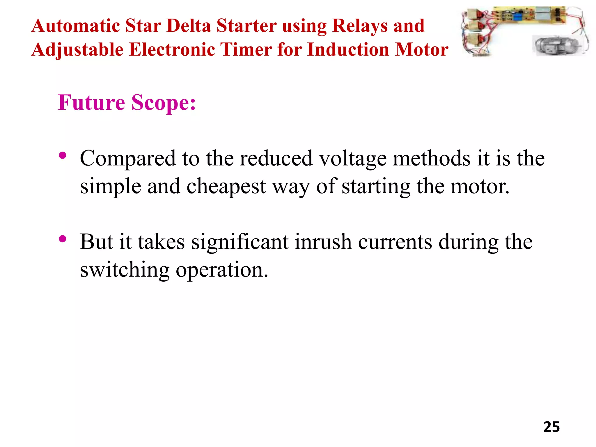 Automatic Star Delta Starter using Relays and
Adjustable Electronic Timer for Induction Motor
Future Scope:
• Compared to the reduced voltage methods it is the
simple and cheapest way of starting the motor.
• But it takes significant inrush currents during the
switching operation.
25
 