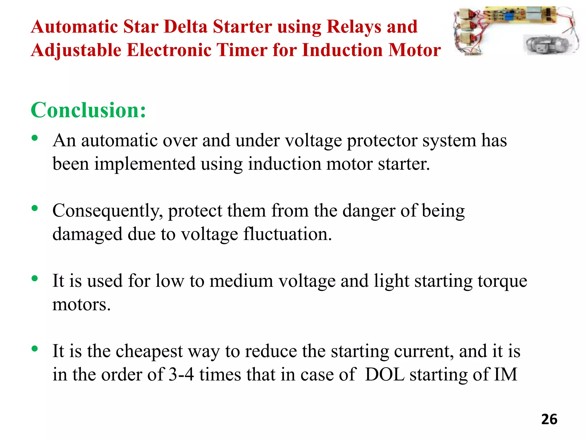 Automatic Star Delta Starter using Relays and
Adjustable Electronic Timer for Induction Motor
Conclusion:
• An automatic over and under voltage protector system has
been implemented using induction motor starter.
• Consequently, protect them from the danger of being
damaged due to voltage fluctuation.
• It is used for low to medium voltage and light starting torque
motors.
• It is the cheapest way to reduce the starting current, and it is
in the order of 3-4 times that in case of DOL starting of IM
26
 