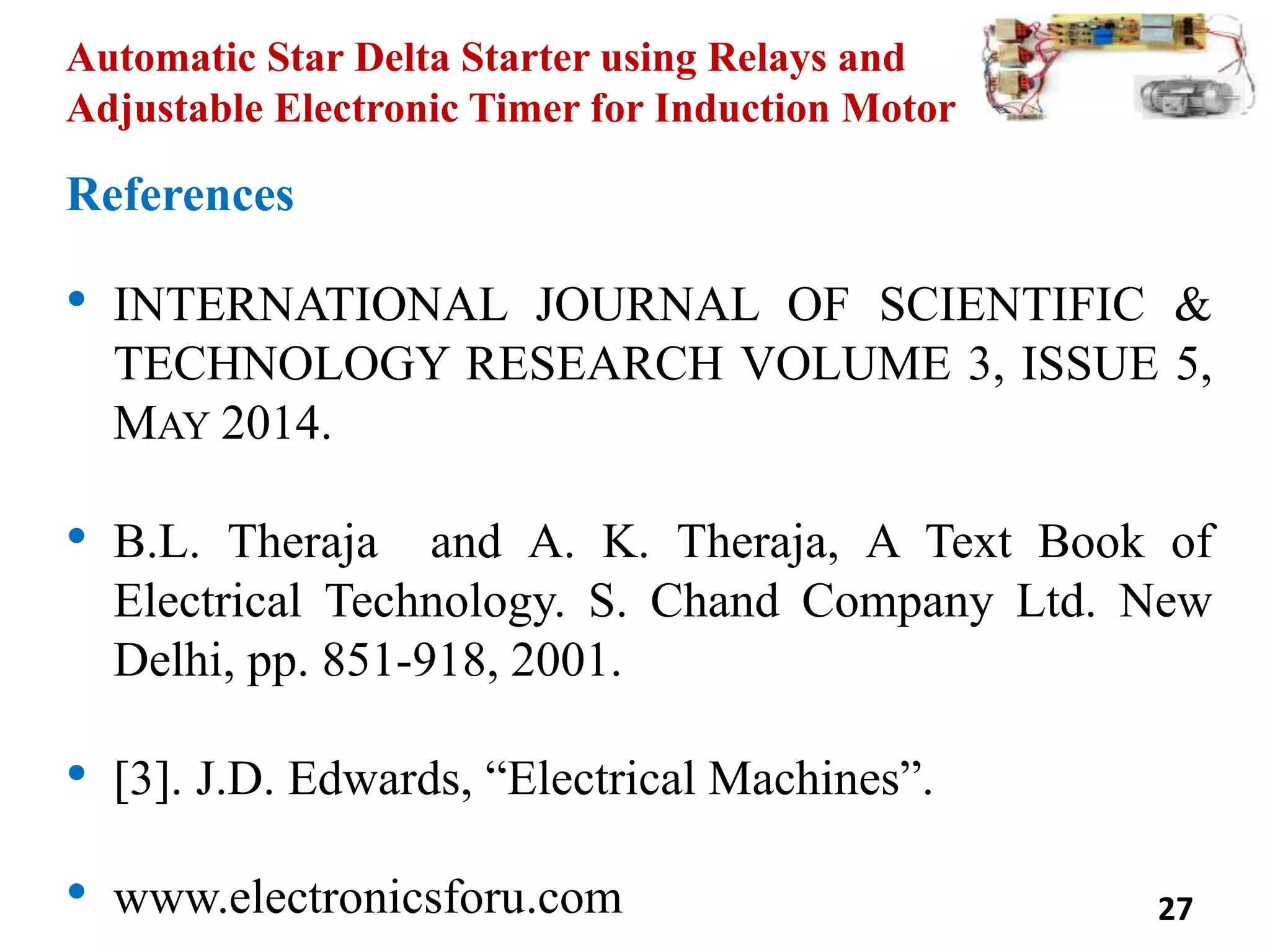 Automatic Star Delta Starter using Relays and
Adjustable Electronic Timer for Induction Motor
References
• INTERNATIONAL JOURNAL OF SCIENTIFIC &
TECHNOLOGY RESEARCH VOLUME 3, ISSUE 5,
MAY 2014.
• B.L. Theraja and A. K. Theraja, A Text Book of
Electrical Technology. S. Chand Company Ltd. New
Delhi, pp. 851-918, 2001.
• [3]. J.D. Edwards, “Electrical Machines”.
• www.electronicsforu.com 27
 