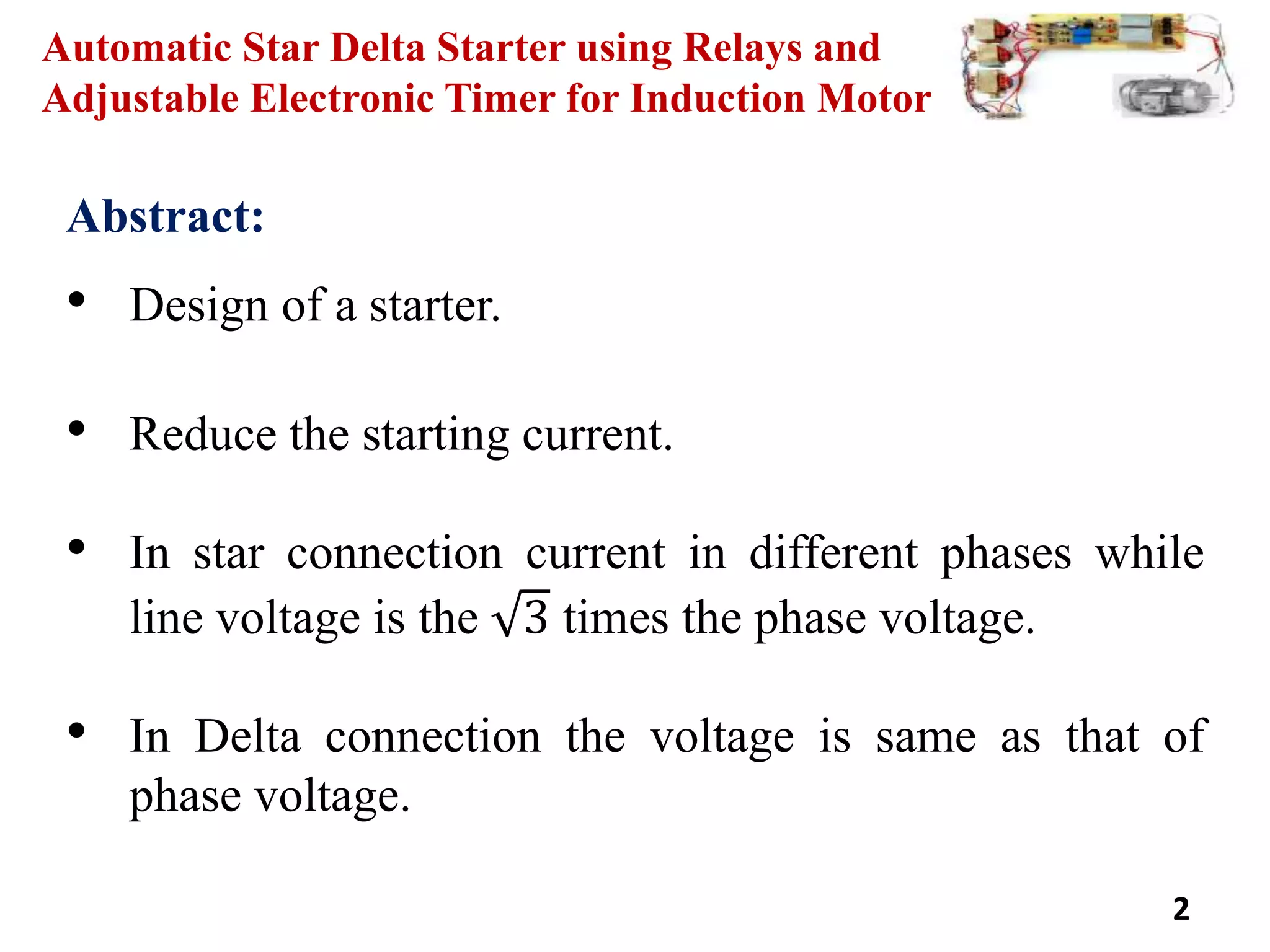 Automatic Star Delta Starter using Relays and
Adjustable Electronic Timer for Induction Motor
Abstract:
• Design of a starter.
• Reduce the starting current.
• In star connection current in different phases while
line voltage is the 3 times the phase voltage.
• In Delta connection the voltage is same as that of
phase voltage.
2
 