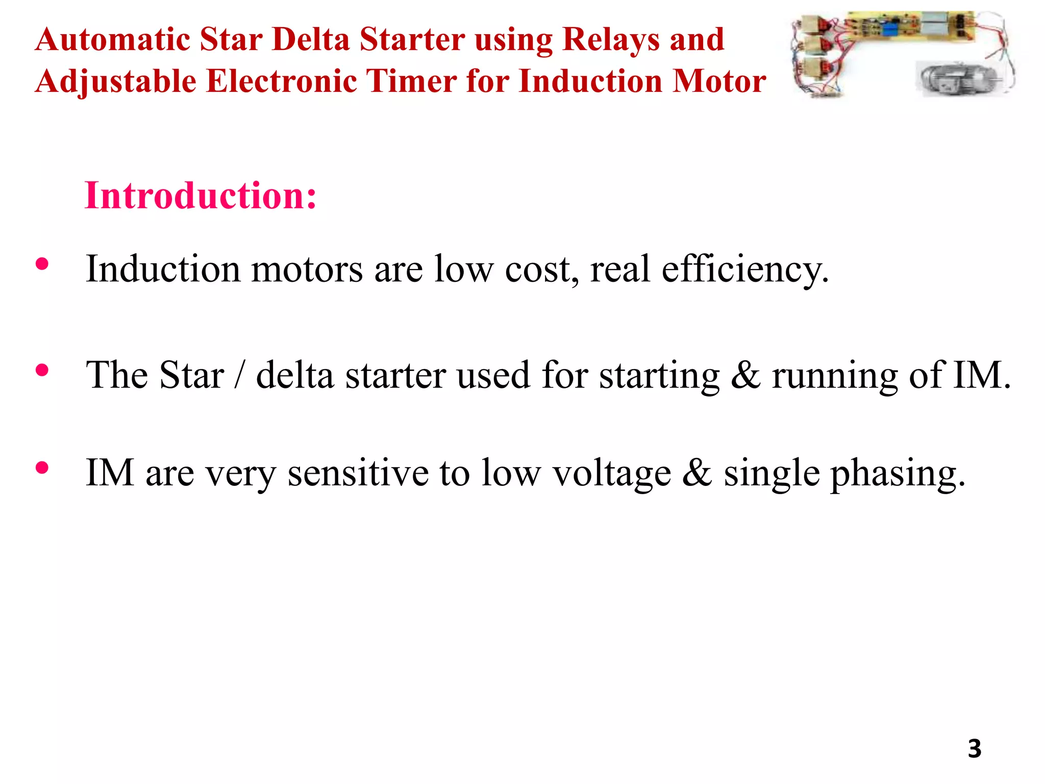 Automatic Star Delta Starter using Relays and
Adjustable Electronic Timer for Induction Motor
Introduction:
• Induction motors are low cost, real efficiency.
• The Star / delta starter used for starting & running of IM.
• IM are very sensitive to low voltage & single phasing.
3
 