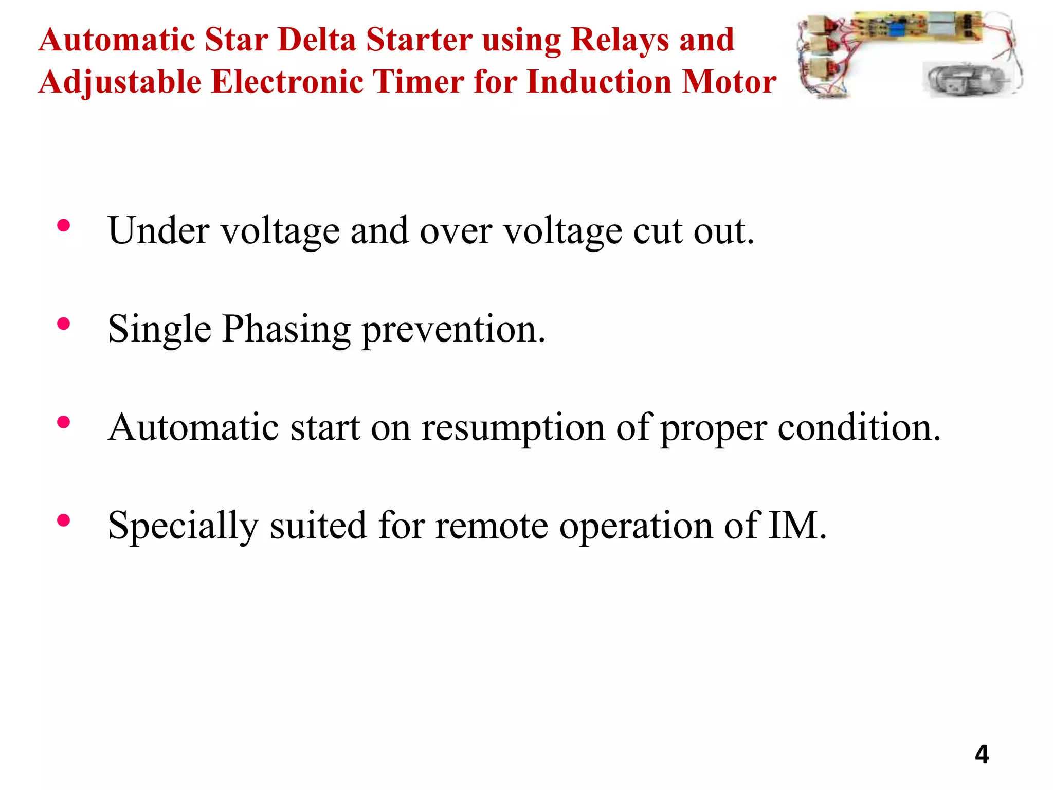 Automatic Star Delta Starter using Relays and
Adjustable Electronic Timer for Induction Motor
• Under voltage and over voltage cut out.
• Single Phasing prevention.
• Automatic start on resumption of proper condition.
• Specially suited for remote operation of IM.
4
 