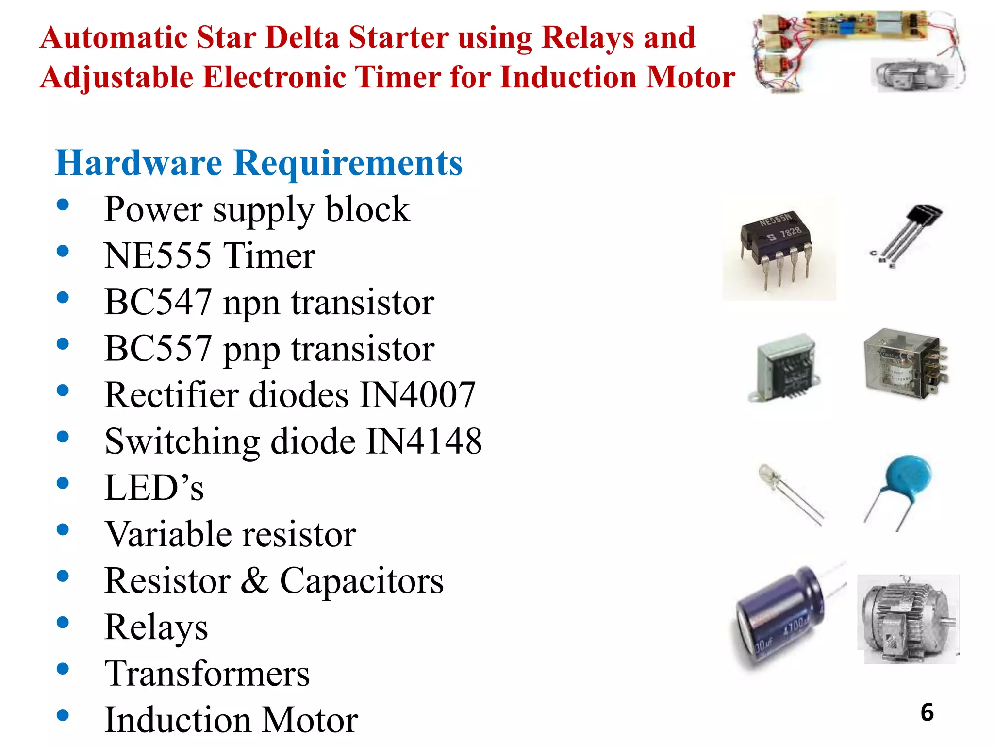 Automatic Star Delta Starter using Relays and
Adjustable Electronic Timer for Induction Motor
Hardware Requirements
• Power supply block
• NE555 Timer
• BC547 npn transistor
• BC557 pnp transistor
• Rectifier diodes IN4007
• Switching diode IN4148
• LED’s
• Variable resistor
• Resistor & Capacitors
• Relays
• Transformers
• Induction Motor 6
 