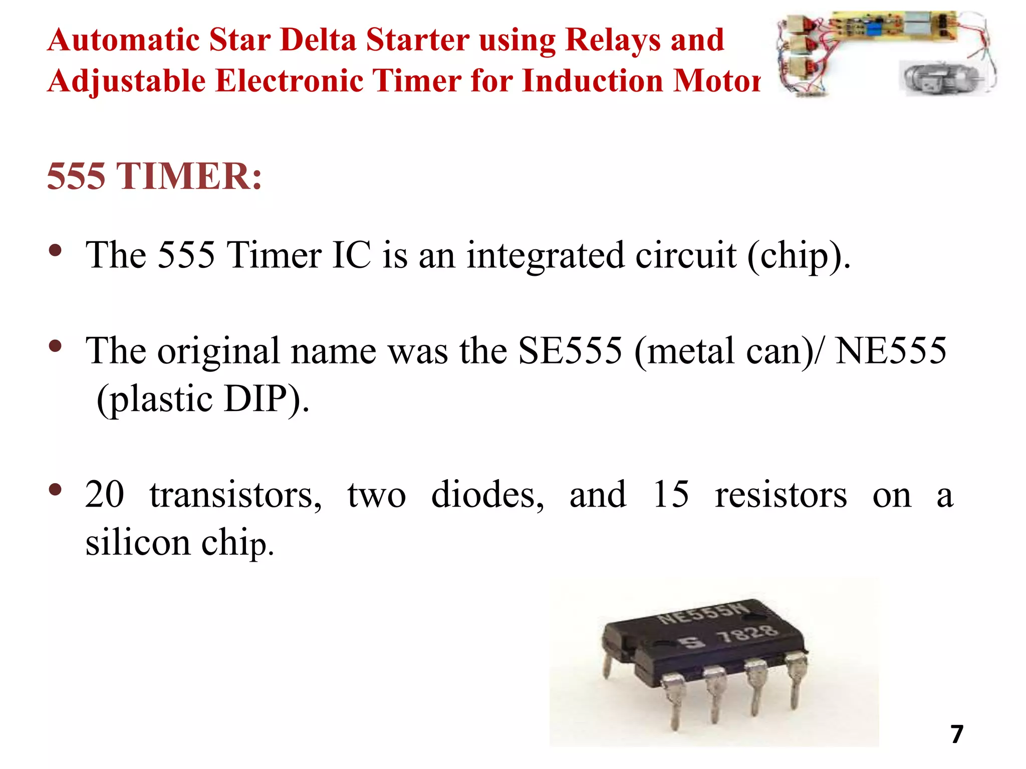 Automatic Star Delta Starter using Relays and
Adjustable Electronic Timer for Induction Motor
555 TIMER:
• The 555 Timer IC is an integrated circuit (chip).
• The original name was the SE555 (metal can)/ NE555
(plastic DIP).
• 20 transistors, two diodes, and 15 resistors on a
silicon chip.
7
 