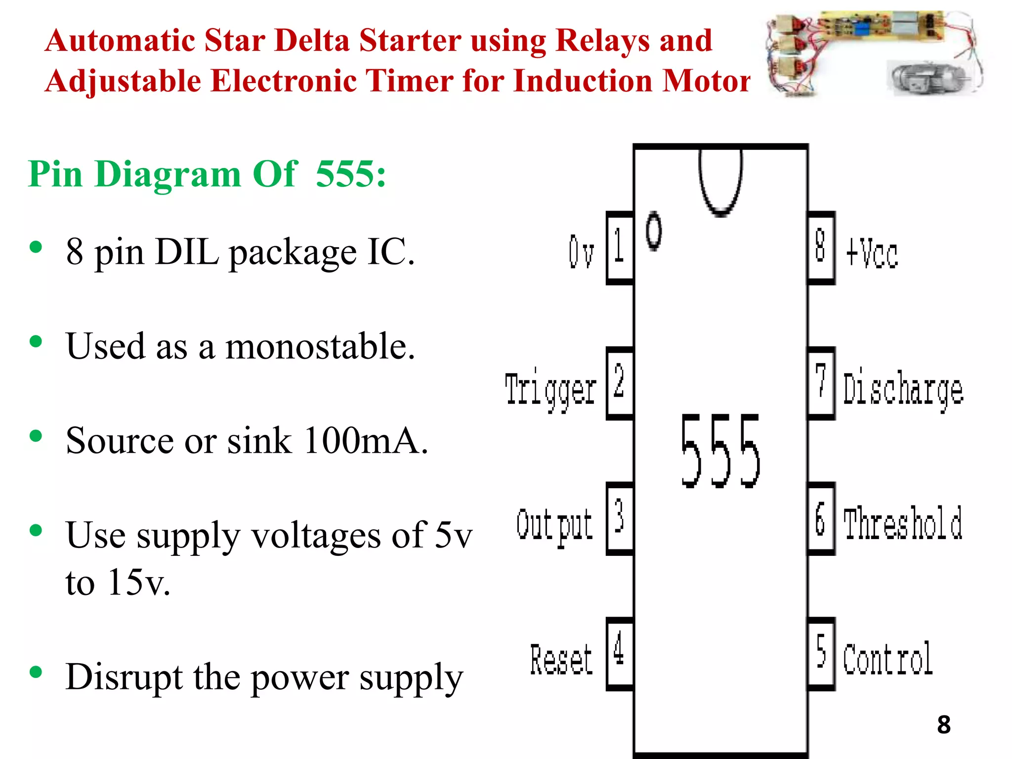 Automatic Star Delta Starter using Relays and
Adjustable Electronic Timer for Induction Motor
Pin Diagram Of 555:
• 8 pin DIL package IC.
• Used as a monostable.
• Source or sink 100mA.
• Use supply voltages of 5v
to 15v.
• Disrupt the power supply
8
 