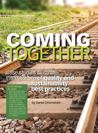 COMING
TOGETHER
Case studies illustrate
intersections of quality and
sustainability
best practices
by Daniel Zinsmeister
In 50 Words
Or Less
•	 Although quality initia-
tives have been under-
taken longer than social
responsibility (SR) ones,
there are opportunities
to merge the two.
•	 A study of 10 enter-
prises—five leaders in
quality and five leaders
in SR—show quality and
sustainability best prac-
tices overlap, reinforcing
that quality tools apply
to SR efforts.
 