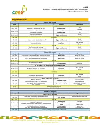 CREO 
Academia Libertad: ¡Retomemos el camino de la prosperidad! 
17 al 19 de octubre de 2014 
Edificio FUSADES, Boulevard y Urbanización Santa Elena, Antiguo Cuscatlán, La Libertad, El Salvador. 
 (503) 2248-5661/5662 
Programa del curso 
HoraTemaPonenteOrganización9:00 - 9:309:30 - 10:00Bienvenida y presentación de CREORicardo AvelarCREOEl Salvador10:00 - 11:00Liberalismo: Vida, libertad y propiedadRafael Ruiz Ricardo AvelarComité AcadémicoCREO11:00 - 12:00Los incentivos importan: cuál es su relación con el progresoEdgar Ortiz RomeroCEES Guatemala12:00 - 1:451:45 - 2:45El dinero: ¿fuente de todos los males?Edgar Ortiz RomeroCEES Guatemala2:45 - 3:30Literatura y libertadÁngel SotoAtlas NetworkChile3:30 - 3:453:45 - 4:45Los buscadores de rentas y su efecto en la ineficiencia económicaEdgar Ortiz RomeroCEES GuatemalaHoraTemaPonentePonente9:00 - 9:45El estatismo y los problemas de la planificación centralMark LutterAlumni for Liberty9:45 - 10:30ZEDEs: desafíos y expectativas en HondurasMark LutterAlumni for Liberty10:30 - 10:4510:45 - 11:30La Defensa de la Libertad - Libertades Civiles, políticas y el rol de la Sociedad CivilFergus HodgsonPanAm Post11:30 - 12:45El Milagro Chileno y sus LeccionesÁngel SotoAtlas NetworkChile12:45 - 2:002:00 - 3:00La moralidad del capitalismoÁngel SotoAtlas NetworkChile3:00 - 3:45Reforma Monetaria: Dolarización, banca libre y sus alternativasGuillermina SutterFundación LibertadRosario, Argentina3:45 - 4:45 Una agenda de reformas Liberales para El SalvadorManuel Enrique HindsExministro de HaciendaEl Salvador04:4505:00HoraTemaPonenteOrganización8:30 - 9:45 ¿Cómo llevar los principios liberales a la política y que estos funcionen? Otto GuevaraPartido Libertario Costa Rica9:45 - 10:0010:00 - 11:00 ¿Por dónde empezamos? Reformas prioritarias para el desarrollo de nuestros paisesManuel Hinds Otto Guevara Guillermina SutterEl SalvadorCosta RicaEstados Unidos11:00 - 12:30Panel: La libertad contra los abusos: El rol de la prensa en la limitación del poderFergus HodgsonEduardo TorresPanAm PostEl Diario de Hoy12:30 - 1:00Domingo 19 de octubre BREAKClausura y entrega de diplomas de participaciónSábado 18 de octubre BREAKBRINDIS POR LA LIBERTADREGRESO A FUSADESEL DESARROLLO DE LA HISTORIA ECONÓMICA MODERNADE LOS PRINCIPIOS A LA ACCIÓNUN FUTURO EN LIBERTADALMUERZO BREAK Viernes 17 de octubre ALMUERZOREGISTRO 