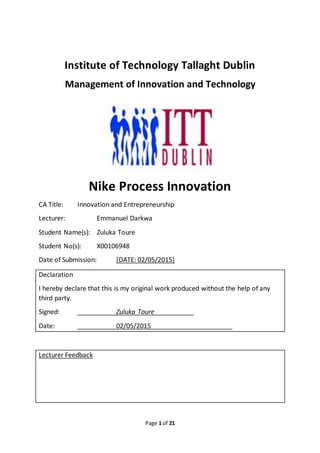 Page 1 of 21
Institute of Technology Tallaght Dublin
Management of Innovation and Technology
Nike Process Innovation
CA Title: Innovation and Entrepreneurship
Lecturer: Emmanuel Darkwa
Student Name(s): Zuluka Toure
Student No(s): X00106948
Date of Submission: [DATE: 02/05/2015]
Declaration
I hereby declare that this is my original work produced without the help of any
third party.
Signed: Zuluka Toure
Date: 02/05/2015
Lecturer Feedback
 
