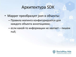 Архитектура SDK
• Mapper преобразует json в объекты:
– Правила мапинга конфигурируются для
каждого объекта аннотациями;
– если какой-то информации не хватает – пишем
null;
 