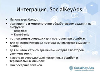 Интеграция. SocialKeyAds.
• Используем бандл;
• асинхронно и многопоточно обрабатываем задания на
выгрузку:
– Rabbitmq;
– Event-band;
• «отложенные очереди» для повторов при ошибках;
• для лимитов интервал повтора вычисляется в момент
ошибки;
• для ошибок сети со временем интервал повторов
увеличивается;
• «мертвая очередь» для постоянных ошибок и
терминальных ошибок;
• микросервис токенов.
 