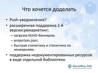 Что хочется доделать
• Push-уведомления?
• расширенная поддержка 2-й
версии:ремаркетинг;
– загрузка html5-баннеров;
– projection.json;
– быстрая статистика и статистика по
конверсиям;
• поддержка недокументированных ресурсов
в виде отдельной библиотеки.
 