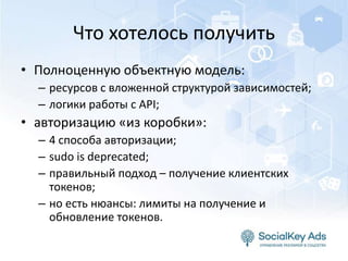 Что хотелось получить
• Полноценную объектную модель:
– ресурсов с вложенной структурой зависимостей;
– логики работы с API;
• авторизацию «из коробки»:
– 4 способа авторизации;
– sudo is deprecated;
– правильный подход – получение клиентских
токенов;
– но есть нюансы: лимиты на получение и
обновление токенов.
 