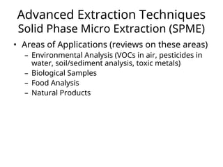 Advanced Extraction Techniques
Solid Phase Micro Extraction (SPME)
• Areas of Applications (reviews on these areas)
– Environmental Analysis (VOCs in air, pesticides in
water, soil/sediment analysis, toxic metals)
– Biological Samples
– Food Analysis
– Natural Products
 