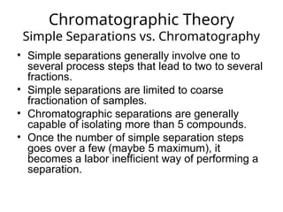 Chromatographic Theory
Simple Separations vs. Chromatography
• Simple separations generally involve one to
several process steps that lead to two to several
fractions.
• Simple separations are limited to coarse
fractionation of samples.
• Chromatographic separations are generally
capable of isolating more than 5 compounds.
• Once the number of simple separation steps
goes over a few (maybe 5 maximum), it
becomes a labor inefficient way of performing a
separation.
 