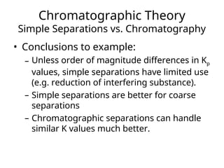 Chromatographic Theory
Simple Separations vs. Chromatography
• Conclusions to example:
– Unless order of magnitude differences in Kp
values, simple separations have limited use
(e.g. reduction of interfering substance).
– Simple separations are better for coarse
separations
– Chromatographic separations can handle
similar K values much better.
 