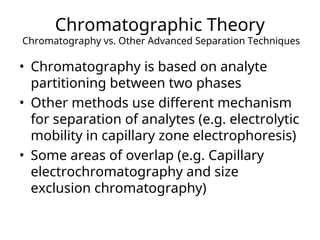 Chromatographic Theory
Chromatography vs. Other Advanced Separation Techniques
• Chromatography is based on analyte
partitioning between two phases
• Other methods use different mechanism
for separation of analytes (e.g. electrolytic
mobility in capillary zone electrophoresis)
• Some areas of overlap (e.g. Capillary
electrochromatography and size
exclusion chromatography)
 