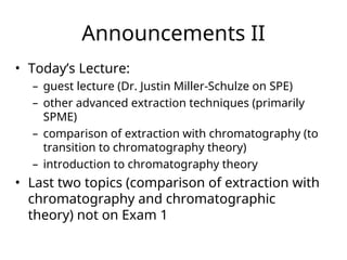 Announcements II
• Today’s Lecture:
– guest lecture (Dr. Justin Miller-Schulze on SPE)
– other advanced extraction techniques (primarily
SPME)
– comparison of extraction with chromatography (to
transition to chromatography theory)
– introduction to chromatography theory
• Last two topics (comparison of extraction with
chromatography and chromatographic
theory) not on Exam 1
 