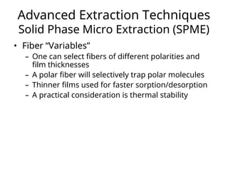Advanced Extraction Techniques
Solid Phase Micro Extraction (SPME)
• Fiber “Variables”
– One can select fibers of different polarities and
film thicknesses
– A polar fiber will selectively trap polar molecules
– Thinner films used for faster sorption/desorption
– A practical consideration is thermal stability
 
