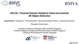 DA-CIL: Towards Domain Adaptive Class-Incremental
3D Object Detection
Ziyuan Zhao1,2, Mingxi Xu1,3, Peisheng Qian1, Ramanpreet Singh Pahwa1,2, and Richard Chang1
Presenter: Zhao Ziyuan
1 Institute for Infocomm Research (I2R), A*STAR, Singapore
2 Artificial Intelligence Analytics & Informatics (AI3), A*STAR, Singapore
3 Nanyang Technological University, Singapore
Paper ID: 916
 