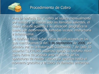 Procedimiento de Cobro Para la telefonía fija el cobro se realiza mensualmente por minuto y se cobran solo las llamadas salientes, el cobro varia de acuerdo a su ubicación geográfica la cuales son denominadas llamadas locales, interurbana e internacional. La telefonía Móvil sufrió varias modificaciones en las que mencionamos la del  8 de septiembre  de  2006 , por primera vez en la historia de Guatemala, 7 de cada 10 usuarios (3,714,900 usuarios) apagó su teléfono móvil como forma de protesta ante el intento de los operadores de realizar cobros por servicios hasta el momento gratuitos y el cobro de llamadas entrantes. 