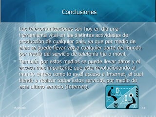 Conclusiones Las telecomunicaciones son hoy en día una herramienta vital en las distintas actividades de producción de cualquier país, ya que por medio de ellas se puede llevar voz a cualquier parte del mundo por medio del servicio de telefonía fija o móvil. También por estos medios se puede llevar datos y el acceso mas importante que esta revolucionando al mundo entero como lo es el acceso a Internet, el cual tiende a realizar todos estos servicios por medio de este ultimo servicio (Internet). 