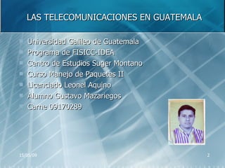 LAS TELECOMUNICACIONES EN GUATEMALA Universidad Galileo de Guatemala Programa de FISICC-IDEA Centro de Estudios Suger Montano Curso Manejo de Paquetes II Licenciado Leonel Aquino Alumno Gustavo Mazariegos Carne 09170289 