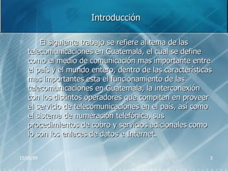 Introducción El siguiente trabajo se refiere al tema de las telecomunicaciones en Guatemala, el cual se define como el medio de comunicación mas importante entre el país y el mundo entero, dentro de las características mas importantes esta el funcionamiento de las telecomunicaciones en Guatemala, la interconexión con los distintos operadores que compiten en proveer el servicio de telecomunicaciones en el país, así como el sistema de numeración telefónica, sus procedimientos de cobro y servicios adicionales como lo son los enlaces de datos e Internet. 