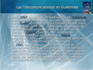Las Telecomunicaciones en Guatemala Hasta  1997 , el mercado de telefonía fija en  Guatemala  era dominado por un único operador estatal; conocido como  Guatel , únicamente logró instalar 240,000 líneas en el período 1974-1997. Como parte del proceso de privatización de empresas públicas, el 80% de los clientes de  Guatel , paso en 1997 a manos de Telecomunicaciones de Guatemala ( Telgua ). La empresa aún opera ofreciendo básicamente servicios al Estado y en determinadas áreas del país. En  1997 , con la apertura total del mercado de telecomunicaciones; se dio el ingreso de al menos 20 operadores en los años siguientes, operadores que se han reducido por fusiones, integraciones, compras, y ventas por parte de algunos operadores, siendo los más importantes con servicios comerciales: tema 
