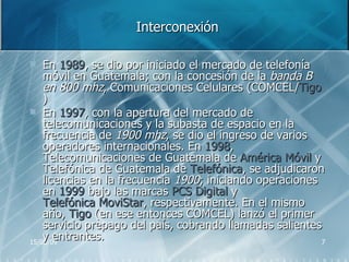 Interconexión En  1989 , se dio por iniciado el mercado de telefonía móvil en Guatemala; con la concesión de la  banda B en 800 mhz , Comunicaciones Celulares (COMCEL/ Tigo )  En  1997 , con la apertura del mercado de telecomunicaciones y la subasta de espacio en la frecuencia de  1900 mhz , se dio el ingreso de varios operadores internacionales. En  1998 , Telecomunicaciones de Guatemala de  América Móvil  y Telefónica de Guatemala de  Telefónica , se adjudicaron licencias en la frecuencia  1900 ; iniciando operaciones en  1999  bajo las marcas  PCS Digital  y  Telefónica MoviStar , respectivamente. En el mismo año,  Tigo  (en ese entonces COMCEL) lanzó el primer servicio prepago del país, cobrando llamadas salientes y entrantes.  