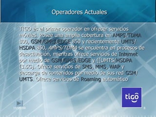 Operadores Actuales TIGO e s el primer operador en ofrecer servicios móviles. Posee una amplia cobertura en  AMPS / TDMA  800,  GSM / GPRS / EDGE  850 y recientemente  UMTS / HSDPA  850,  AMPS/TDMA  se encuentra en procesos de desactivación, mientras ofrece servicios de  Internet  por medio de  GSM / GPRS / EDGE  y [[UMTS/ HSDPA  (3.5G). Ofrece servicios de  SMS ,  MMS ,  WAP  y descarga de contenidos por medio de sus red  GSM / UMTS . Ofrece servicios de  Roaming  automático  