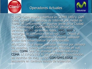 Operadores Actuales   CLARO  Posee amplia cobertura en  CDMA 1900  y  GSM 1900 , cuenta con servicios de Internet por medio de  CDMA 1X  (únicamente en algunas áreas de la Ciudad de Guatemala) y  GSM/GPRS/EDGE . Ofrece los servicios de  SMS  en ambas redes,  MMS ,  WAP  y descargas de contenidos en su red  GSM . Ofrece el servicio de  Roaming  automático  Resumir cualquier acción que deban realizar los participantes MOVISTAR  Es el menor operador nacional por número de usuarios, cuenta con cobertura reducida en sus redes  CDMA  One (en proceso de desactivación) y  CDMA  1X EV-DO REV A (en proceso de desactivación en servicios de voz), su red  GSM / GPRS / EDGE  se encuentra en continuo estado de expansión.  