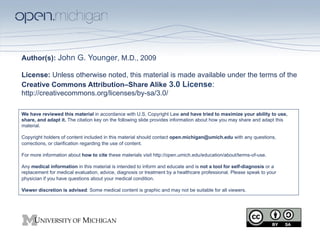 Author(s): John G. Younger, M.D., 2009

License: Unless otherwise noted, this material is made available under the terms of the
Creative Commons Attribution–Share Alike 3.0 License:
http://creativecommons.org/licenses/by-sa/3.0/

We have reviewed this material in accordance with U.S. Copyright Law and have tried to maximize your ability to use,
share, and adapt it. The citation key on the following slide provides information about how you may share and adapt this
material.

Copyright holders of content included in this material should contact open.michigan@umich.edu with any questions,
corrections, or clarification regarding the use of content.

For more information about how to cite these materials visit http://open.umich.edu/education/about/terms-of-use.

Any medical information in this material is intended to inform and educate and is not a tool for self-diagnosis or a
replacement for medical evaluation, advice, diagnosis or treatment by a healthcare professional. Please speak to your
physician if you have questions about your medical condition.

Viewer discretion is advised: Some medical content is graphic and may not be suitable for all viewers.
 
