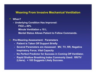 Weaning From Invasive Mechanical Ventilation

• When?
  - Underlying Condition Has Improved:
      FIO2 ≤ 40%
      Minute Ventilation ≤ 10 L
      Mental Status Allows Patient to Follow Commands.

• Pre-Weaning Assessment: Parameters
   - Patient is Taken Off Support Briefly
   - Several Parameters are Assessed: MV, TV, RR, Negative
     Inspiratory Force, Vital Capacity
   - No Perfect Predictor for Success in Coming Off Ventilator.
   - Rapid Shallow Breathing Index Commonly Used: RR/TV
     (Liters). < 105 Suggests Likely Success.
 
