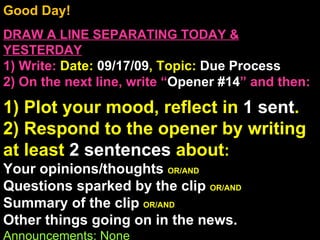 Good Day!  DRAW A LINE SEPARATING TODAY & YESTERDAY 1) Write:   Date:  09/17/09 , Topic:  Due Process 2) On the next line, write “ Opener #14 ” and then:  1) Plot your mood, reflect in  1 sent . 2) Respond to the opener by writing at least  2 sentences  about : Your opinions/thoughts  OR/AND Questions sparked by the clip  OR/AND Summary of the clip  OR/AND Other things going on in the news. Announcements: None Intro Music: Untitled 