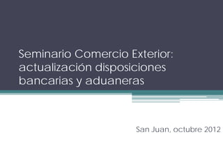 Seminario Comercio Exterior:
actualización disposiciones
bancarias y aduaneras



                     San Juan, octubre 2012
 
