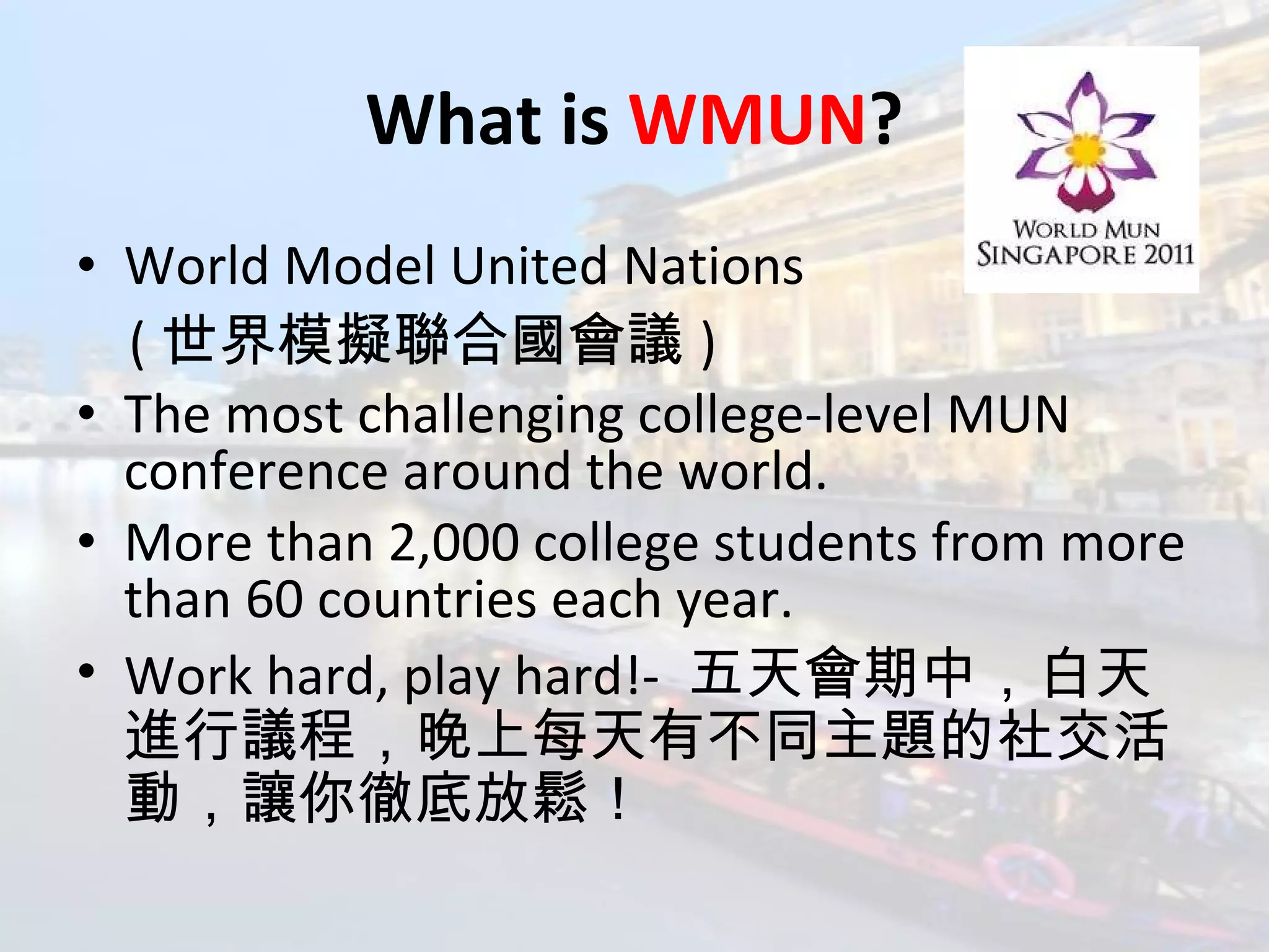 What is  WMUN ? World Model United Nations  ( 世界模擬聯合國會議 ) The most challenging college-level MUN conference around the world. More than 2,000 college students from more than 60 countries each year. Work hard, play hard!-  五天會期中，白天進行議程，晚上每天有不同主題的社交活動，讓你徹底放鬆！ 