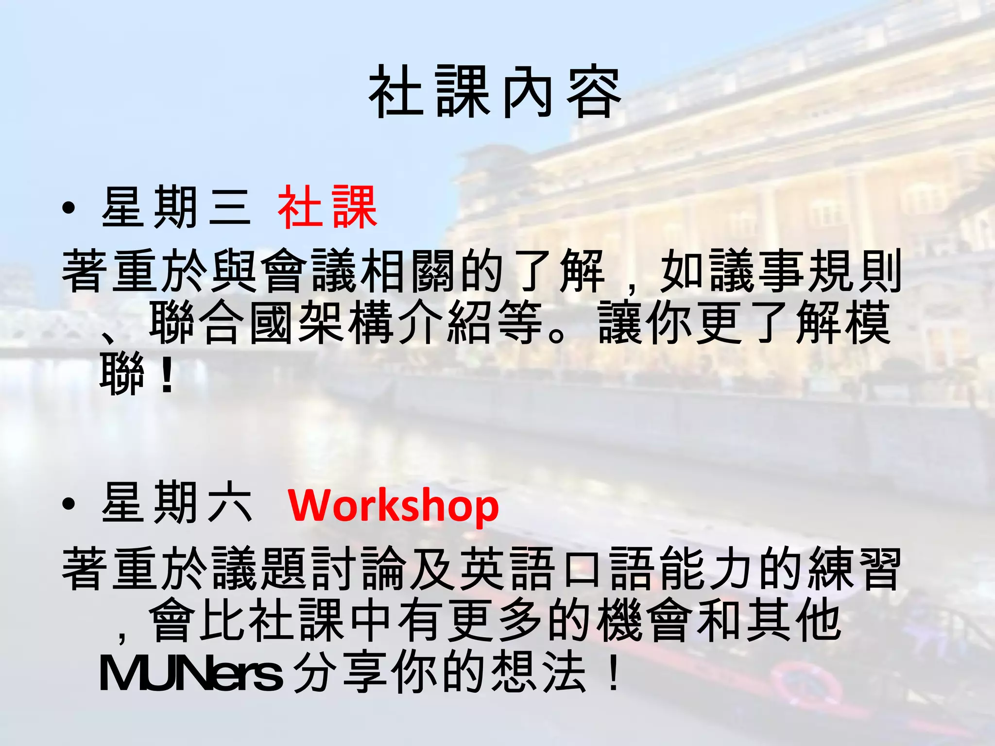 社課內容 星期三   社課 著重於與會議相關的了解，如議事規則、聯合國架構介紹等。讓你更了解模聯 !  星期六   Workshop 著重於議題討論及英語口語能力的練習，會比社課中有更多的機會和其他 MUNers 分享你的想法！ 