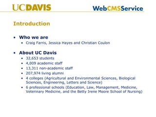 Introduction

• Who we are
  • Craig Farris, Jessica Hayes and Christian Coulon

• About UC Davis
  • 32,653 students
  • 4,009 academic staff
  • 13,311 non-academic staff
  • 207,974 living alumni
  • 4 colleges (Agricultural and Environmental Sciences, Biological
    Sciences, Engineering, Letters and Science)
  • 6 professional schools (Education, Law, Management, Medicine,
    Veterinary Medicine, and the Betty Irene Moore School of Nursing)
 