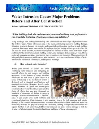 July 1, 2012 Facts on Water Intrusion
Copyright © 2012 Scott “Spiderman” Mulholland – US Building Consultants Inc.
1
Water Intrusion Causes Major Problems
Before and After Construction
By Scott “Spiderman” Mulholland CGC CDDC CMR CMA CIEC
“When buildings leak, the environmental, structural and long term performance
can be just the beginning of serious problems and liabilities.”
Many buildings start leaking immediately after construction or show signs of problems within
the first five years. Water intrusion is one of the main contributing factors to building damage,
litigation, structural damage, rot, termites and microbial problems that can lead to sick building
syndrome. For many, water leaks can be like a plague that just simply will not go away. Over the
last two and a half decades, we have investigated and focused on these issues that create major
problems for the construction team, building owners, and managers. In this article, we shall focus
on the six common questions most people have regarding water intrusion. These questions will
bring to light the common problems and what measures can be taken to limit the effects of water
intrusion for residential, commercial, and high-rise buildings.
(i) How serious is water intrusion?
Every year billions of dollars are spent
combating water intrusion and mitigating its
harmful affects to unit owners and building
occupants. In the absence of water intrusion,
conditions are not ideal to grow mold in a
house or building, if the mechanical system is
designed well to standard specifications with
continual functioning. However, if roofs, walls,
doors, windows, or grade and below-grade
conditions allow water to enter, it can set off a
chain of effects that can cost thousands or
hundreds of thousands of dollars in property
damage. Under such circumstances ‘Liabilities’
arise. It can create toxic mold problems and harm or even cause death to occupants in
exceptional situations. Water intrusion is also a primary source for both structural and interior
damage. In the event of hurricanes or other storms or other weather-related conditions, water can
drastically increase the physical damage to a structure, leading to high-cost remediation and
repairs. Further, if left unchecked, hidden water intrusion can cause serious damage to both the
structure of a building and threaten the health and wellbeing of those who occupy it.
 