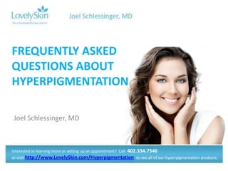 FREQUENTLY ASKED
QUESTIONS ABOUT
HYPERPIGMENTATION

Joel Schlessinger, MD



Interested in learning more or setting up an appointment? Call 402.334.7546
or visit http://www.LovelySkin.com/Hyperpigmentation to see all of our hyperpigmentation products.
 