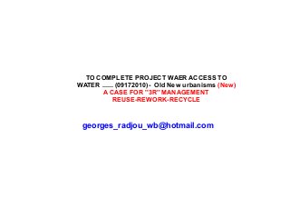TO COMPLETE PROJECT WAER ACCESS TO
WATER ...... (09172010)- Old New urbanisms (New)
A CASE FOR ''3R'' MANAGEMENT
REUSE-REWORK-RECYCLE
georges_radjou_wb@hotmail.com
 
