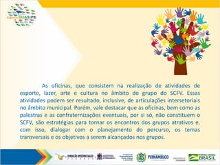 As oficinas, que consistem na realização de atividades de
esporte, lazer, arte e cultura no âmbito do grupo do SCFV. Essas
atividades podem ser resultado, inclusive, de articulações intersetoriais
no âmbito municipal. Porém, vale destacar que as oficinas, bem como as
palestras e as confraternizações eventuais, por si só, não constituem o
SCFV, são estratégias para tornar os encontros dos grupos atrativos e,
com isso, dialogar com o planejamento do percurso, os temas
transversais e os objetivos a serem alcançados nos grupos.
 