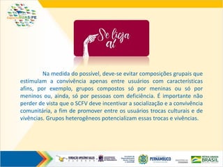 Na medida do possível, deve-se evitar composições grupais que
estimulam a convivência apenas entre usuários com características
afins, por exemplo, grupos compostos só por meninas ou só por
meninos ou, ainda, só por pessoas com deficiência. É importante não
perder de vista que o SCFV deve incentivar a socialização e a convivência
comunitária, a fim de promover entre os usuários trocas culturais e de
vivências. Grupos heterogêneos potencializam essas trocas e vivências.
 